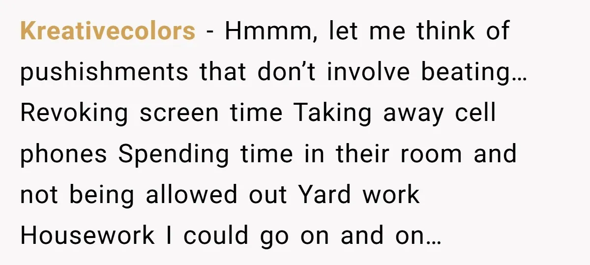 Kreativecolors − Hmmm, let me think of pushishments that don’t involve beating… Revoking screen time Taking away cell phones Spending time in their room and not being allowed out Yard...