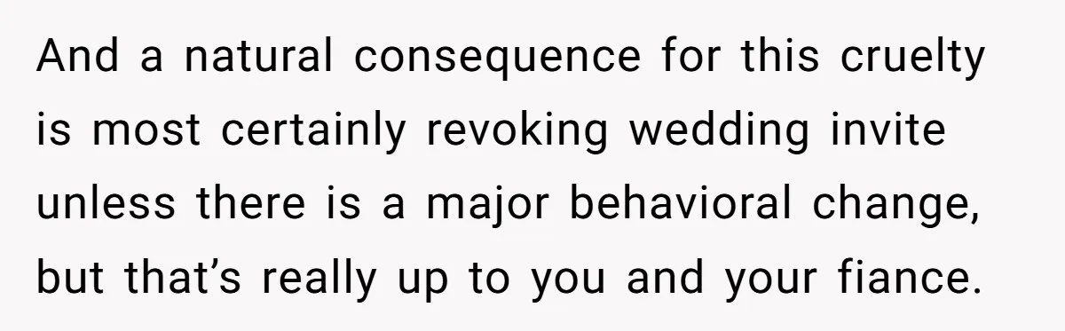 And a natural consequence for this cruelty is most certainly revoking wedding invite unless there is a major behavioral change, but that’s really up to you and your fiance.