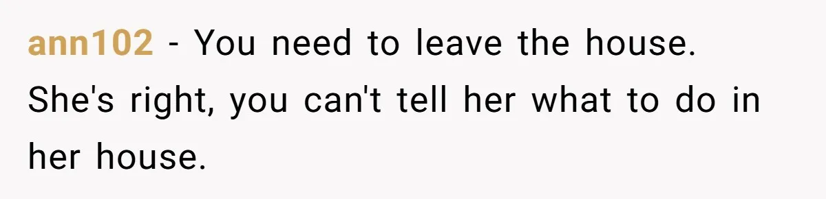 ann102 − You need to leave the house. She's right, you can't tell her what to do in her house.