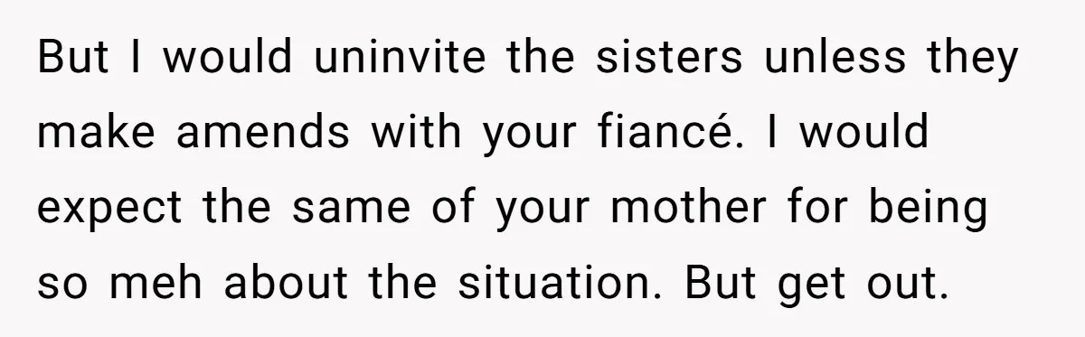 But I would uninvite the sisters unless they make amends with your fiancé. I would expect the same of your mother for being so meh about the situation. But get...