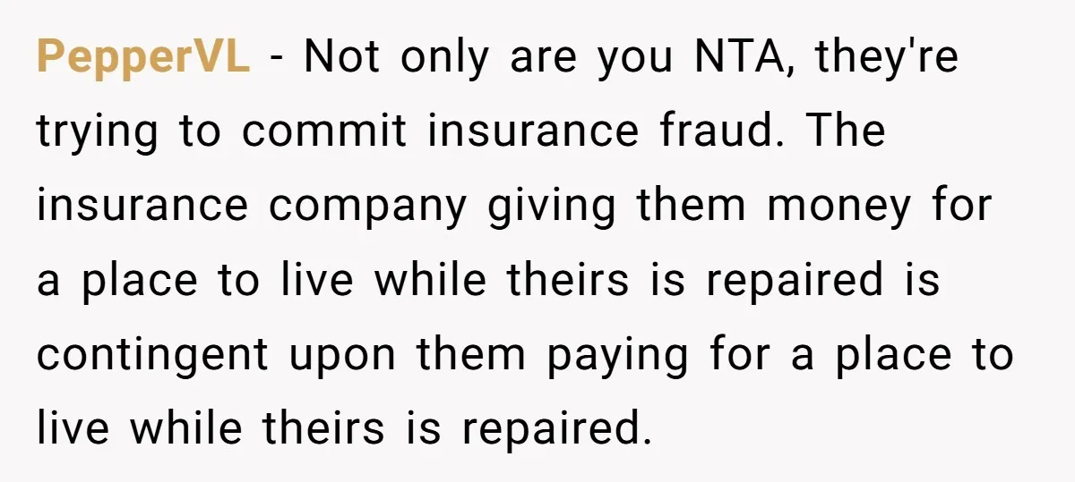 PepperVL − Not only are you NTA, they're trying to commit insurance fraud. The insurance company giving them money for a place to live while theirs is repaired is contingent...