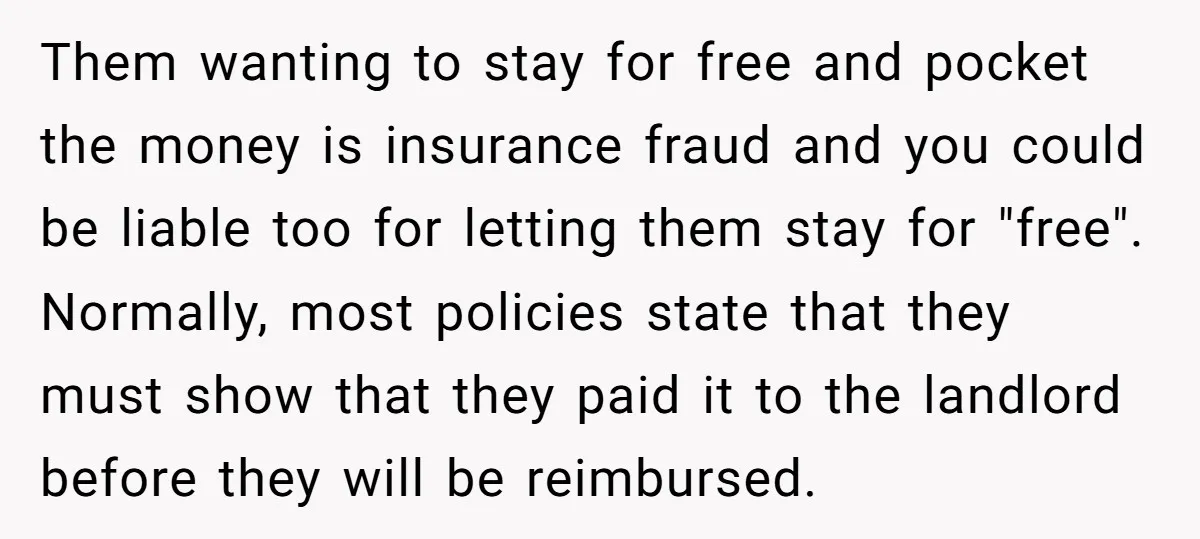 Them wanting to stay for free and pocket the money is insurance fraud and you could be liable too for letting them stay for "free". Normally, most policies state that...
