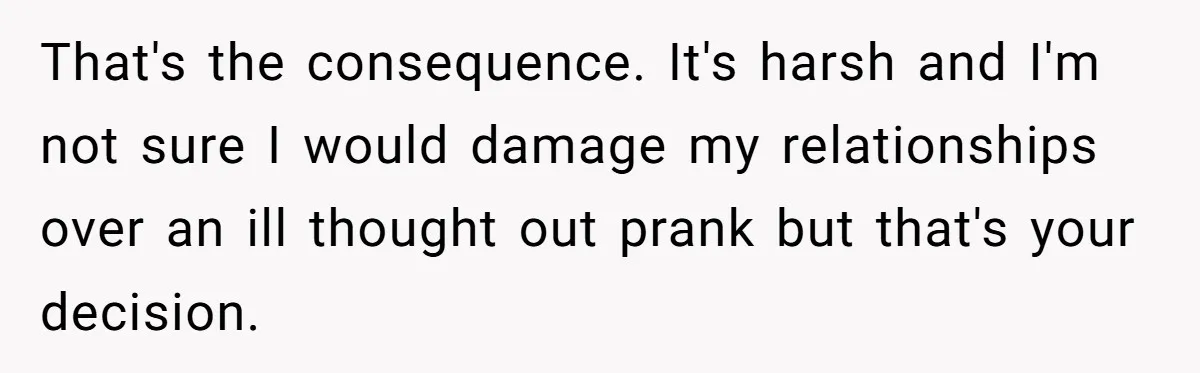 That's the consequence. It's harsh and I'm not sure I would damage my relationships over an ill thought out prank but that's your decision.
