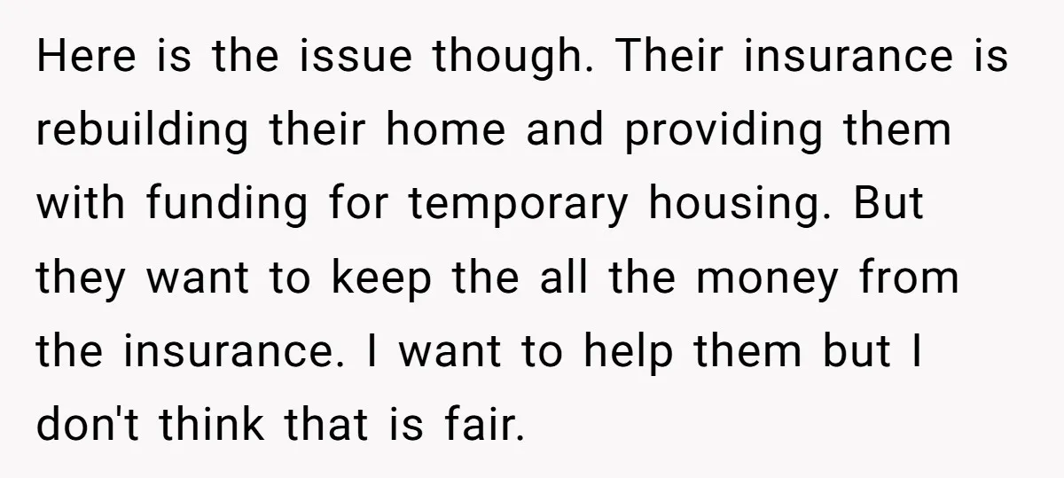 Here is the issue though. Their insurance is rebuilding their home and providing them with funding for temporary housing. But they want to keep the all the money from the...