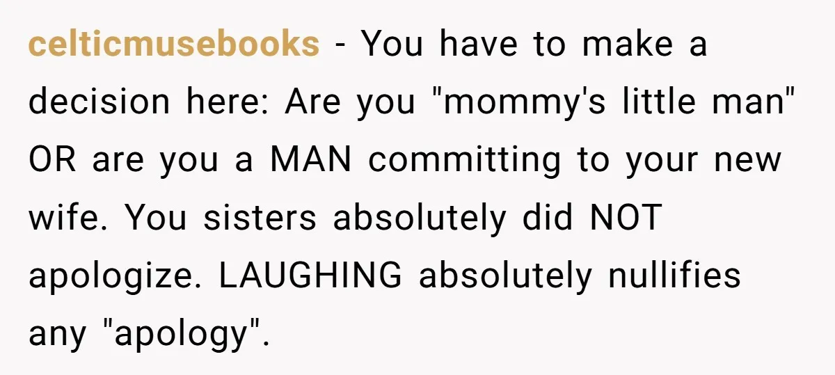 celticmusebooks − You have to make a decision here: Are you "mommy's little man" OR are you a MAN committing to your new wife. You sisters absolutely did NOT apologize....