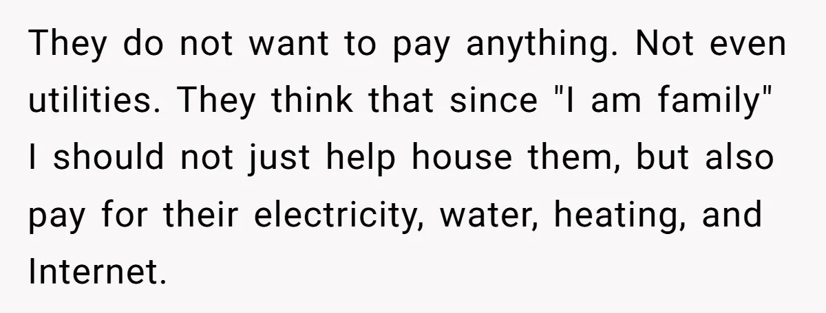 They do not want to pay anything. Not even utilities. They think that since "I am family" I should not just help house them, but also pay for their electricity,...