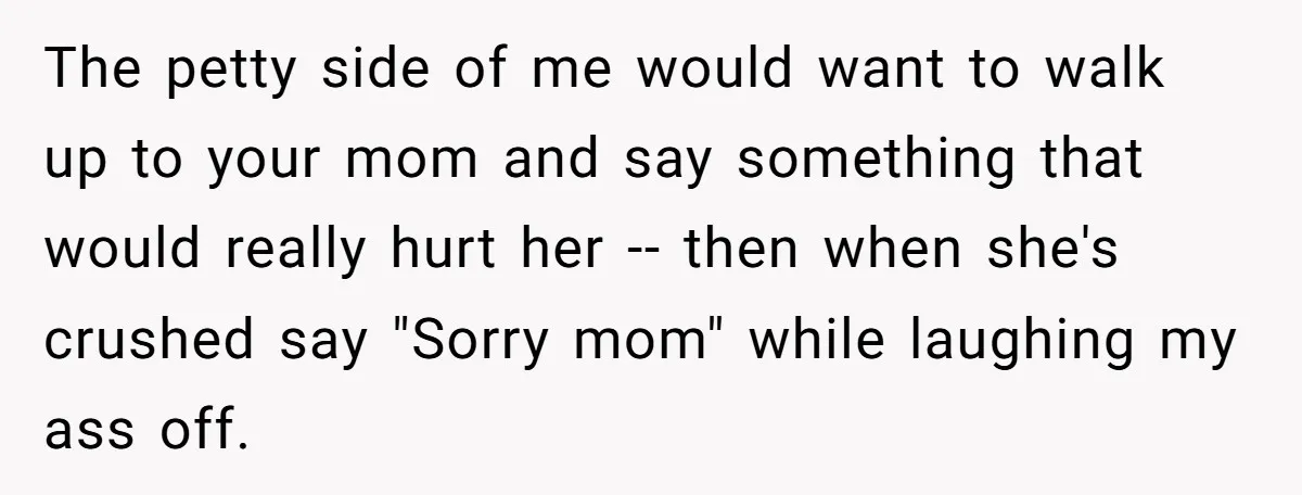 The petty side of me would want to walk up to your mom and say something that would really hurt her -- then when she's crushed say "Sorry mom" while...