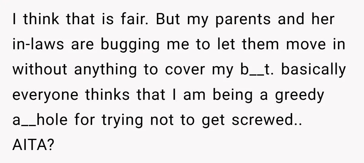 I think that is fair. But my parents and her in-laws are bugging me to let them move in without anything to cover my b__t. basically everyone thinks that I...