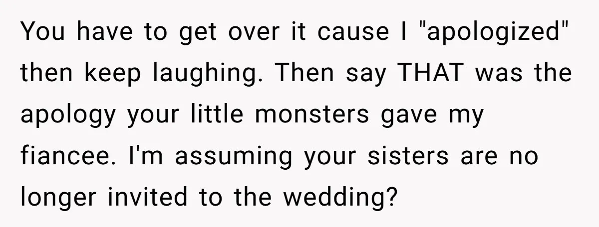 You have to get over it cause I "apologized" then keep laughing. Then say THAT was the apology your little monsters gave my fiancee. I'm assuming your sisters are no...