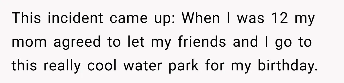 This incident came up: When I was 12 my mom agreed to let my friends and I go to this really cool water park for my birthday.