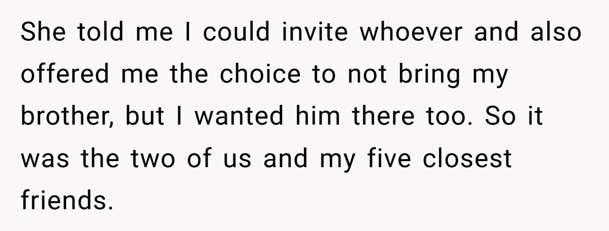 She told me I could invite whoever and also offered me the choice to not bring my brother, but I wanted him there too. So it was the two of...