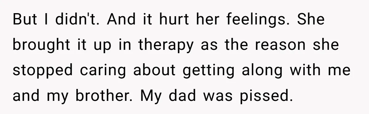 But I didn't. And it hurt her feelings. She brought it up in therapy as the reason she stopped caring about getting along with me and my brother. My dad...