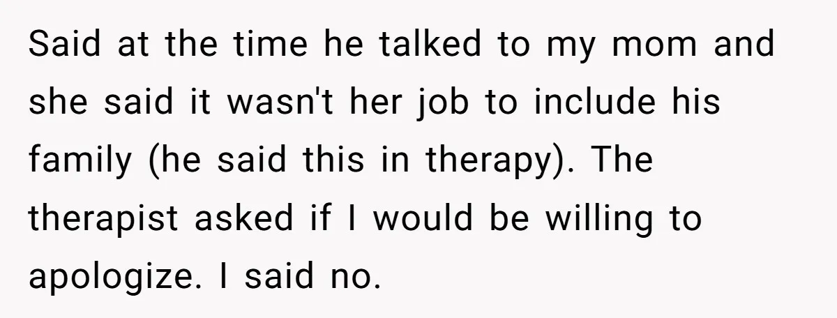 Said at the time he talked to my mom and she said it wasn't her job to include his family (he said this in therapy). The therapist asked if I...