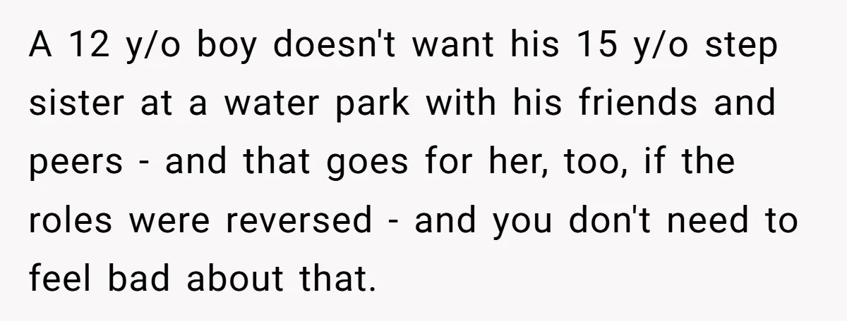 A 12 y/o boy doesn't want his 15 y/o step sister at a water park with his friends and peers - and that goes for her, too, if the roles...