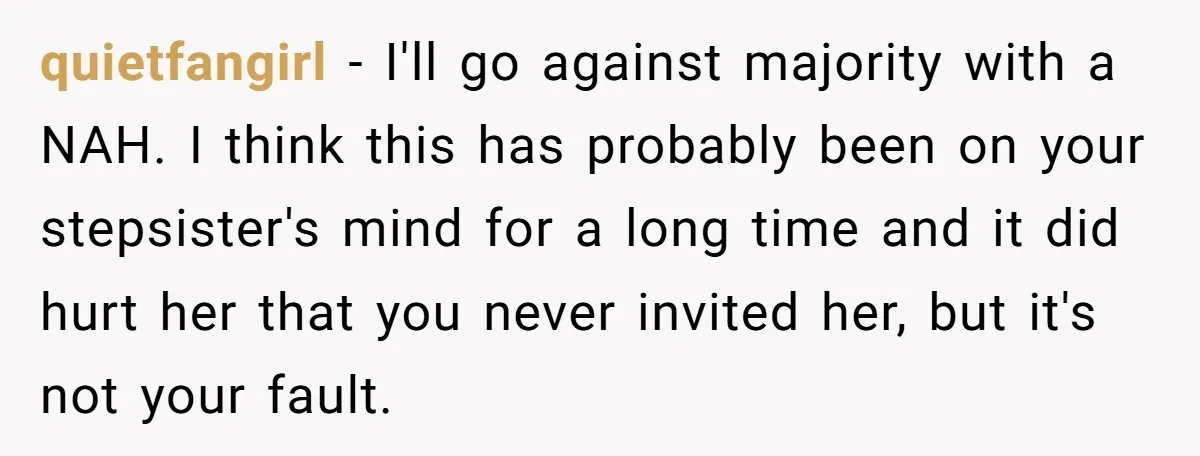 quietfangirl − I'll go against majority with a NAH. I think this has probably been on your stepsister's mind for a long time and it did hurt her that you...