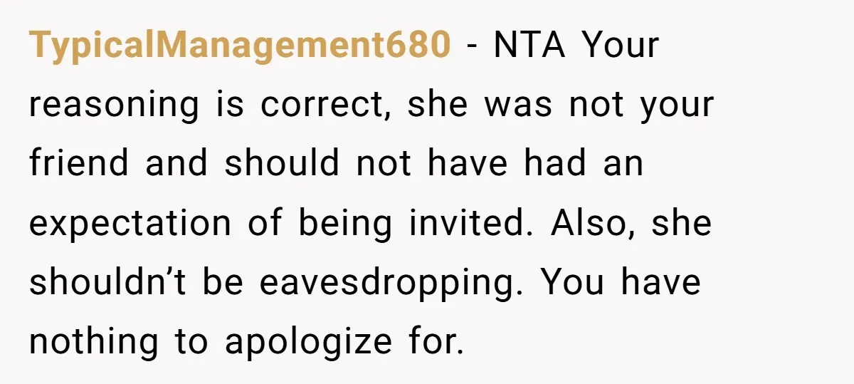 TypicalManagement680 − NTA Your reasoning is correct, she was not your friend and should not have had an expectation of being invited. Also, she shouldn’t be eavesdropping. You have nothing...