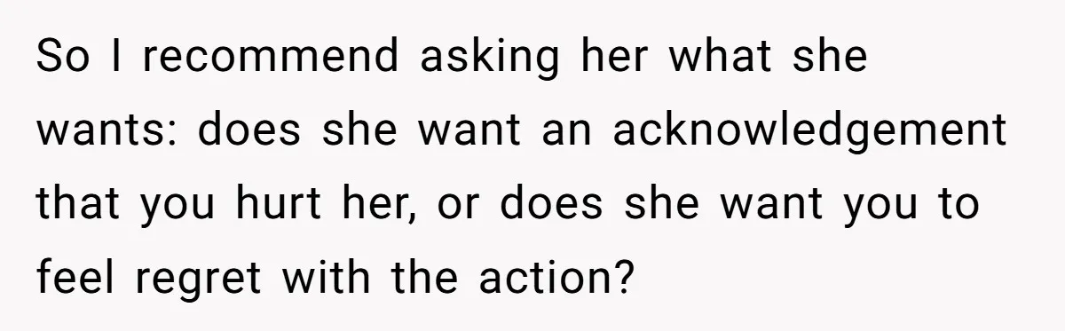 So I recommend asking her what she wants: does she want an acknowledgement that you hurt her, or does she want you to feel regret with the action?