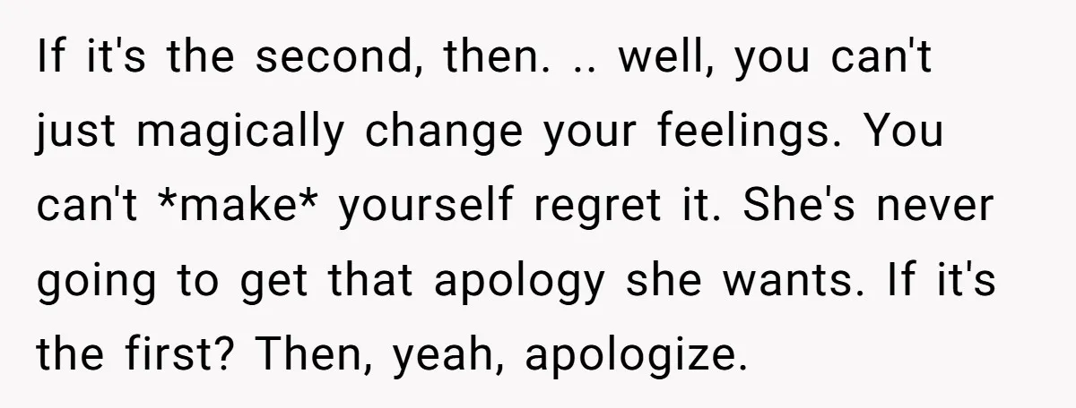 If it's the second, then. .. well, you can't just magically change your feelings. You can't *make* yourself regret it. She's never going to get that apology she wants. If...