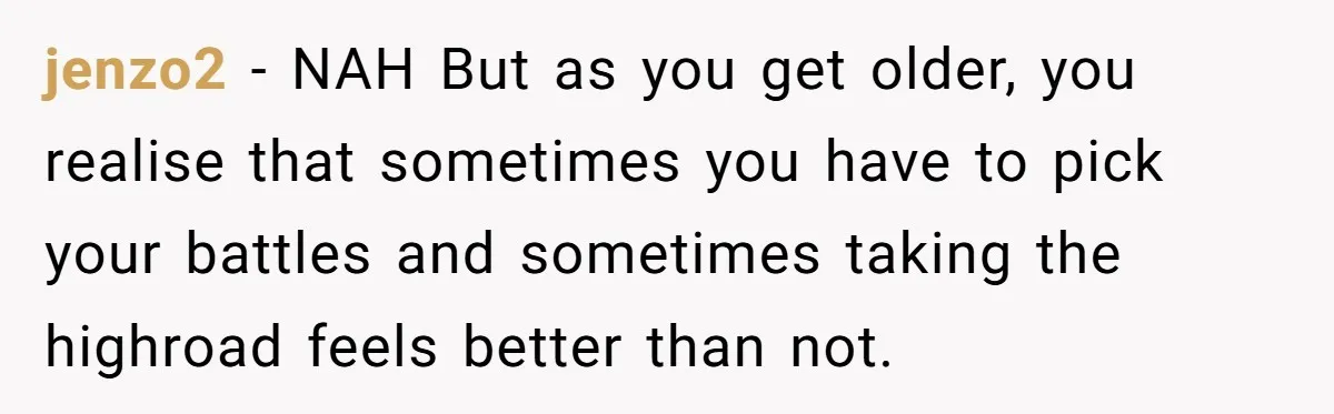 jenzo2 − NAH But as you get older, you realise that sometimes you have to pick your battles and sometimes taking the highroad feels better than not.