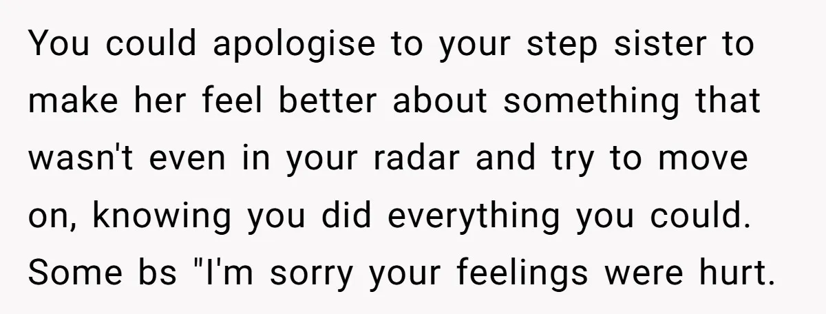 You could apologise to your step sister to make her feel better about something that wasn't even in your radar and try to move on, knowing you did everything you...