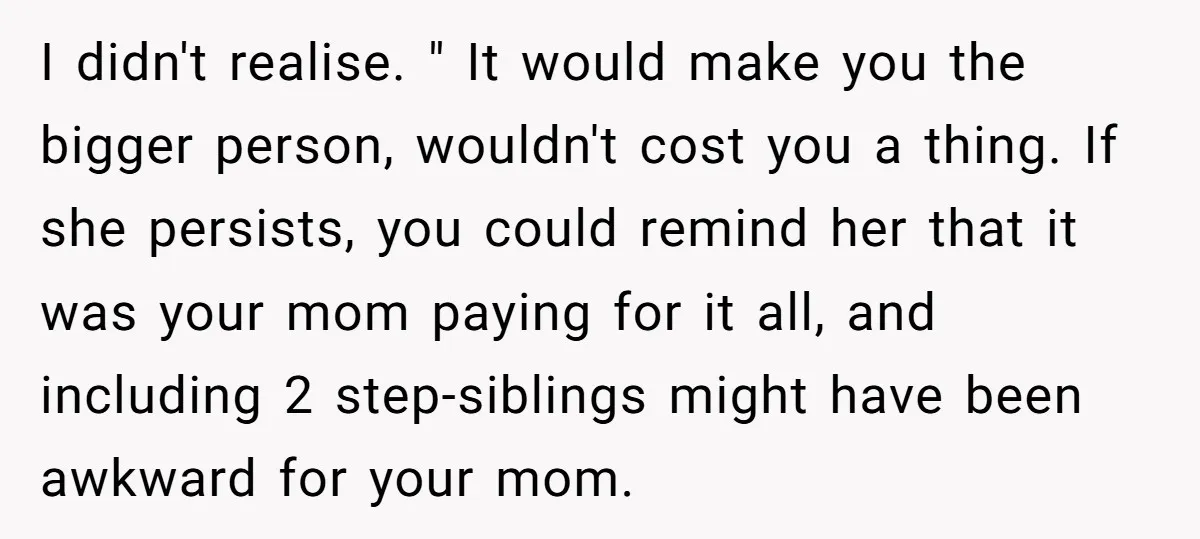 I didn't realise. " It would make you the bigger person, wouldn't cost you a thing. If she persists, you could remind her that it was your mom paying for...