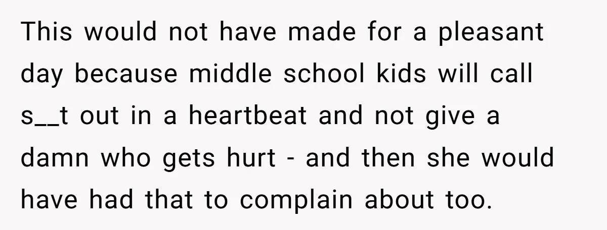 This would not have made for a pleasant day because middle school kids will call s__t out in a heartbeat and not give a damn who gets hurt - and...