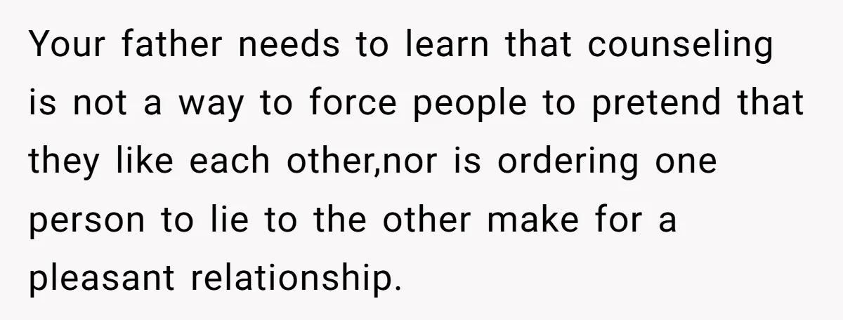 Your father needs to learn that counseling is not a way to force people to pretend that they like each other,nor is ordering one person to lie to the other...