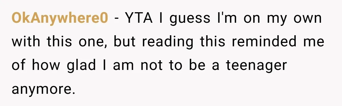 OkAnywhere0 − YTA I guess I'm on my own with this one, but reading this reminded me of how glad I am not to be a teenager anymore.