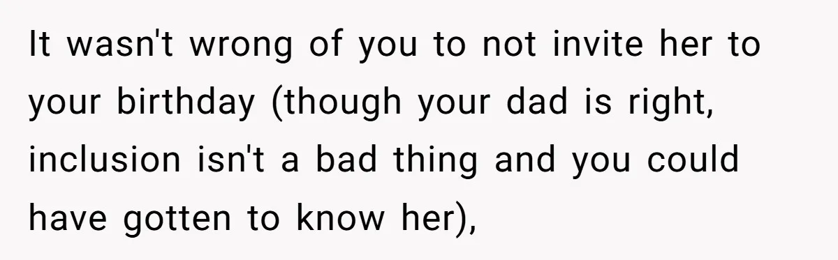 It wasn't wrong of you to not invite her to your birthday (though your dad is right, inclusion isn't a bad thing and you could have gotten to know her),