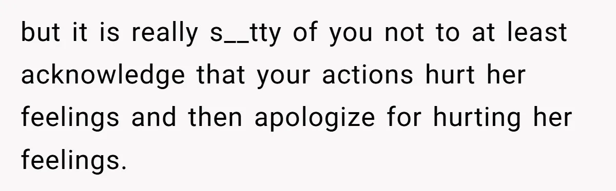 but it is really s__tty of you not to at least acknowledge that your actions hurt her feelings and then apologize for hurting her feelings.