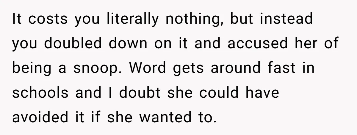 It costs you literally nothing, but instead you doubled down on it and accused her of being a snoop. Word gets around fast in schools and I doubt she could...