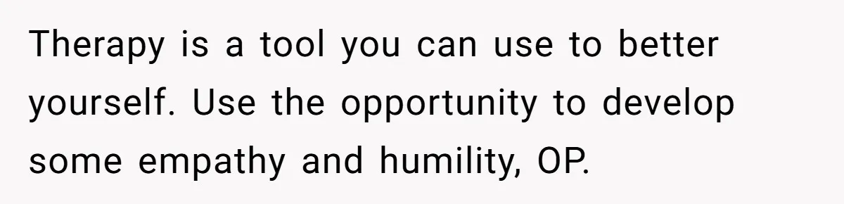 Therapy is a tool you can use to better yourself. Use the opportunity to develop some empathy and humility, OP.