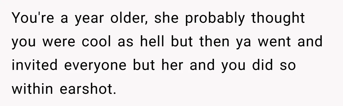 You're a year older, she probably thought you were cool as hell but then ya went and invited everyone but her and you did so within earshot.