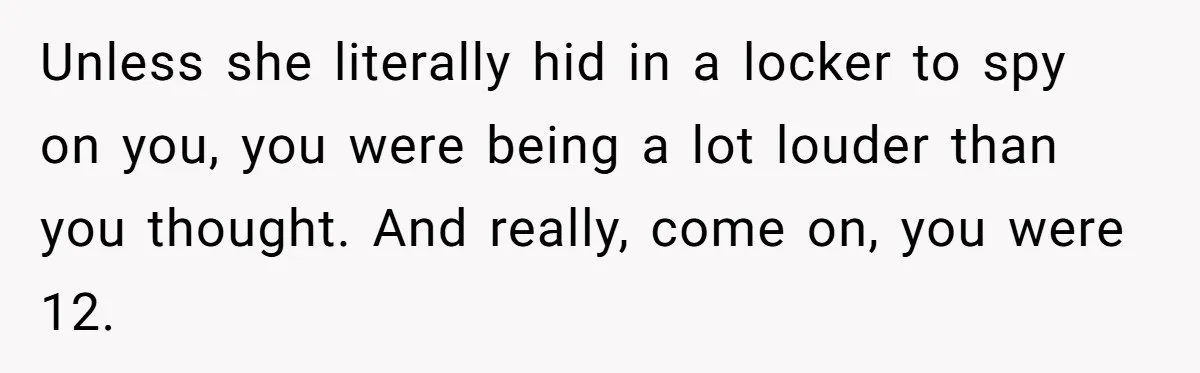 Unless she literally hid in a locker to spy on you, you were being a lot louder than you thought. And really, come on, you were 12.