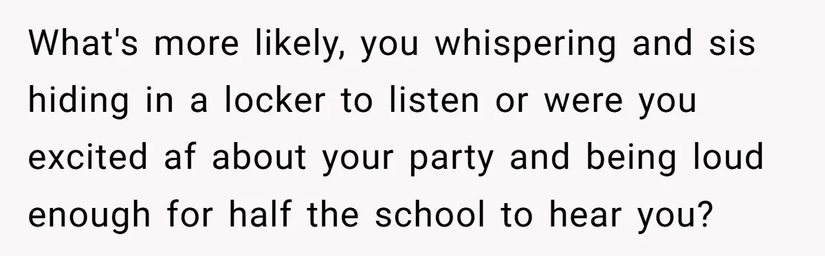 What's more likely, you whispering and sis hiding in a locker to listen or were you excited af about your party and being loud enough for half the school to...