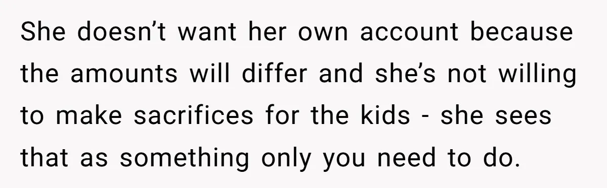 She doesn’t want her own account because the amounts will differ and she’s not willing to make sacrifices for the kids - she sees that as something only you need...