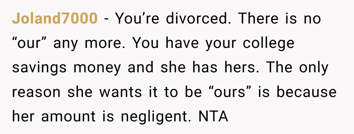 Joland7000 − You’re divorced. There is no “our” any more. You have your college savings money and she has hers. The only reason she wants it to be “ours” is...