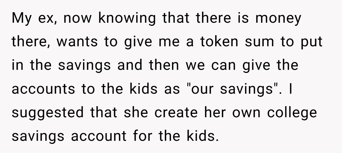 My ex, now knowing that there is money there, wants to give me a token sum to put in the savings and then we can give the accounts to the...