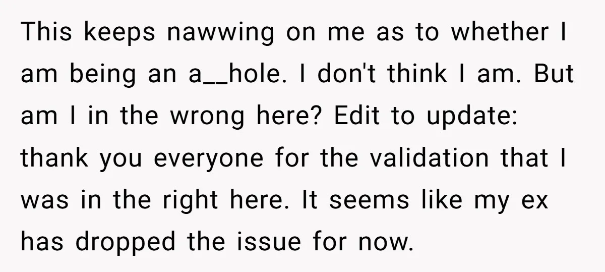 This keeps nawwing on me as to whether I am being an a__hole. I don't think I am. But am I in the wrong here? Edit to update: thank you...