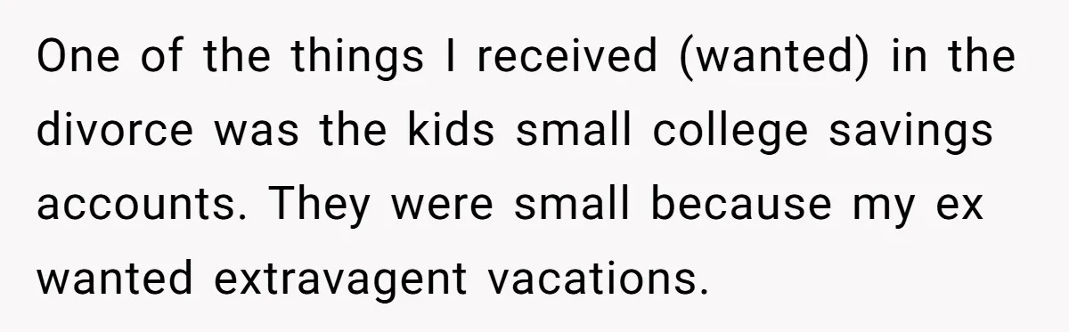 One of the things I received (wanted) in the divorce was the kids small college savings accounts. They were small because my ex wanted extravagent vacations.