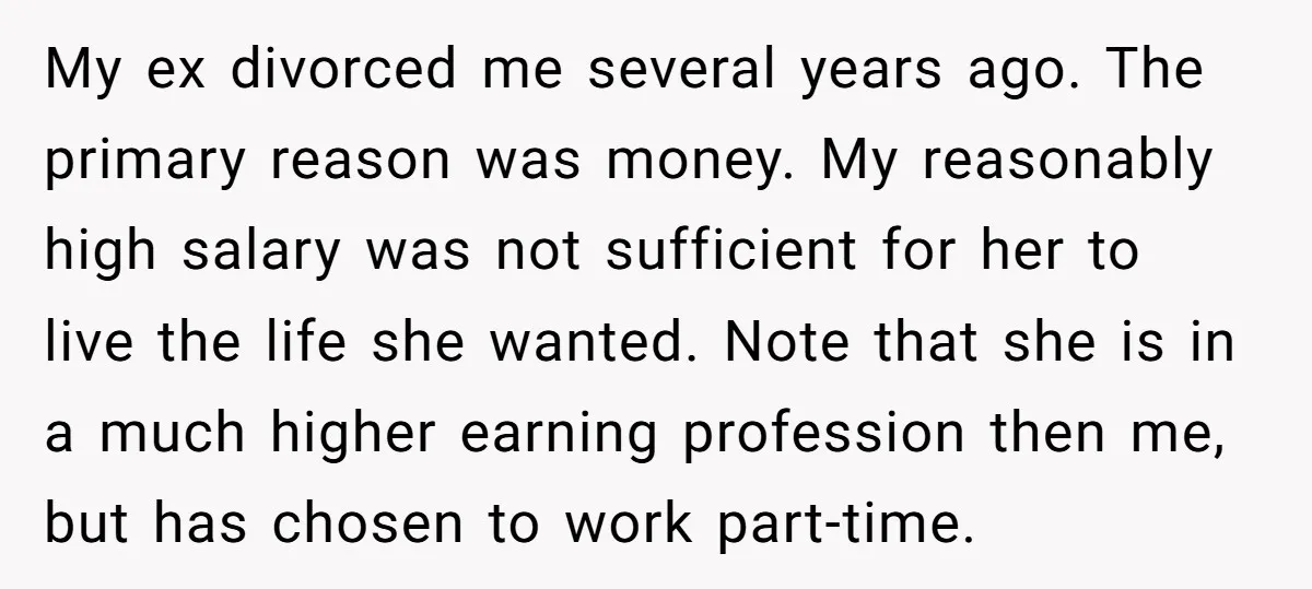 My ex divorced me several years ago. The primary reason was money. My reasonably high salary was not sufficient for her to live the life she wanted. Note that she...
