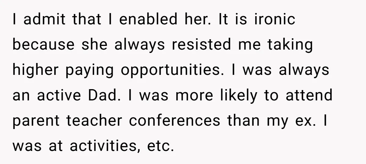 I admit that I enabled her. It is ironic because she always resisted me taking higher paying opportunities. I was always an active Dad. I was more likely to attend...