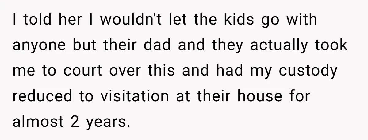 I told her I wouldn't let the kids go with anyone but their dad and they actually took me to court over this and had my custody reduced to visitation...