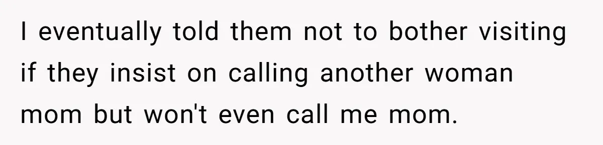 I eventually told them not to bother visiting if they insist on calling another woman mom but won't even call me mom.