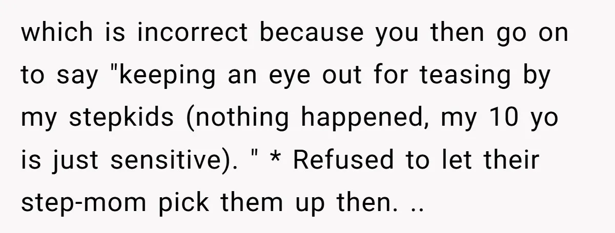 which is incorrect because you then go on to say "keeping an eye out for teasing by my stepkids (nothing happened, my 10 yo is just sensitive). " * Refused...