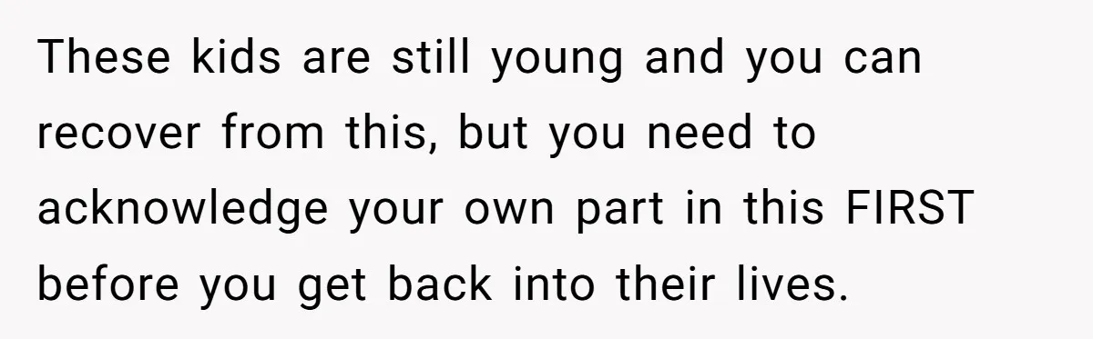 These kids are still young and you can recover from this, but you need to acknowledge your own part in this FIRST before you get back into their lives.