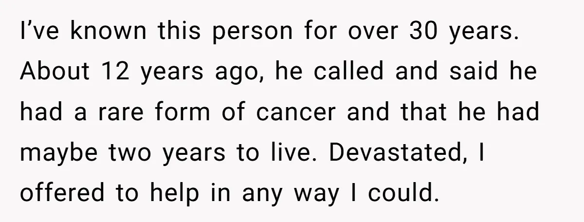 I’ve known this person for over 30 years. About 12 years ago, he called and said he had a rare form of cancer and that he had maybe two years...