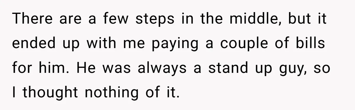 There are a few steps in the middle, but it ended up with me paying a couple of bills for him. He was always a stand up guy, so I...