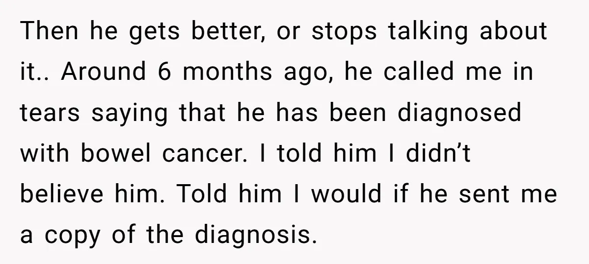 Then he gets better, or stops talking about it.. Around 6 months ago, he called me in tears saying that he has been diagnosed with bowel cancer. I told him...