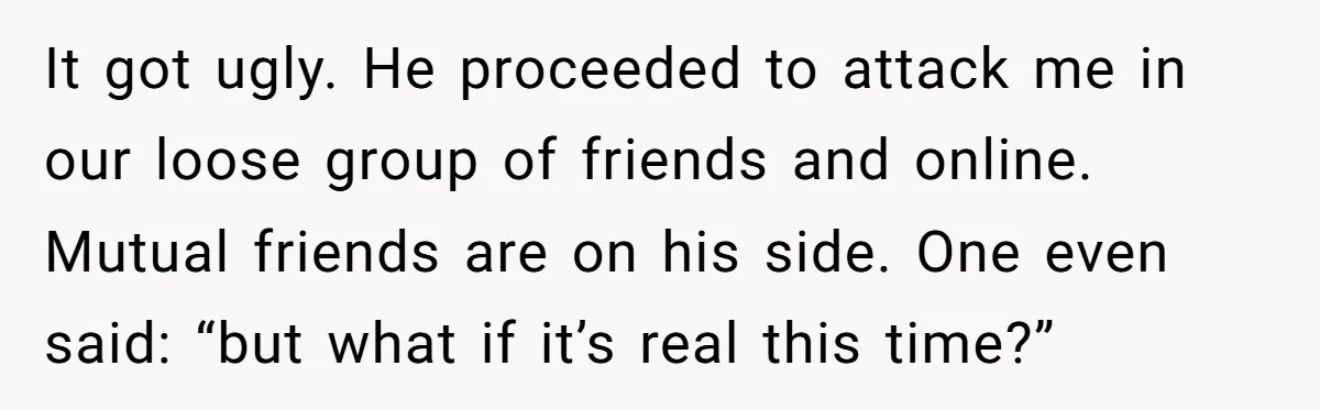 It got ugly. He proceeded to attack me in our loose group of friends and online. Mutual friends are on his side. One even said: “but what if it’s real...